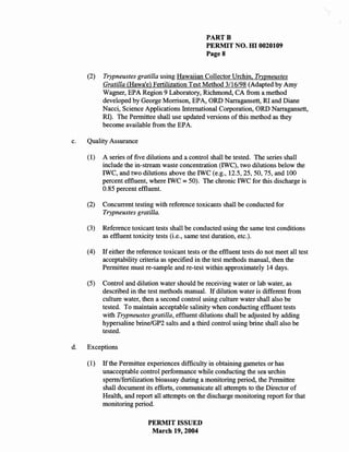 PARTB
                                                   PERMIT NO. HI 0020109
                                                   PageS


     (2)   Trypneustes gratilla using Hawaiian Collector Urchin, Trypneustes
           Gratilla (Hawa'e) Fertilization Test Method 3/16/98 (Adapted by Amy
           Wagner, EPA Region 9 Laboratory, Richmond, CA from a method
           developed by George Morrison, EPA, ORD Narragansett, RI and Diane
           Nacci, Science Applications International Corporation, ORD Narragansett,
           RI). The Permittee shall use updated versions of this method as they
           become available from the EP A.

c.   Quality Assurance

     (1)   A series of five dilutions and a control shall be tested. The series shall
           include the in-stream waste concentration (IWC), two dilutions below the
           IWC, and two dilutions above the IWC (e.g., 12.5,25,50,75, and 100
           percent effluent, where IWC = 50). The chronic IWC for this discharge is
           0.85 percent effluent.

     (2)   Concurrent testing with reference toxicants shall be conducted for
           Trypneustes gratilla.

     (3)   Reference toxicant tests shall be conducted using the same test conditions
           as effluent toxicity tests (i.e., same test duration, etc.).

     (4)   If either the reference toxicant tests or the effluent tests do not meet all test
           acceptability criteria as specified in the test methods manual, then the
           Permittee must re-sample and re-test within approximately 14 days.

     (5)   Control and dilution water should be receiving water or lab water, as
           described in the test methods manual. If dilution water is different from
           culture water, then a second control using culture water shall also be
           tested. To maintain acceptable salinity when conducting effluent tests
           with Trypneustes gratilla, effluent dilutions shall be adjusted by adding
           hypersaline brine/GP2 salts and a third control using brine shall also be
           tested.

d.   Exceptions

     (I)   If the Permittee experiences difficulty in obtaining gametes or has
           unacceptable control performance while conducting the sea urchin
           sperm/fertilization bioassay during a monitoring period, the Permittee
           shall document its efforts, communicate all attempts to the Director of
           Health, and report all attempts on the discharge monitoring report for that
           monitoring period.

                            PERMIT ISSUED
                             March 19, 2004
 