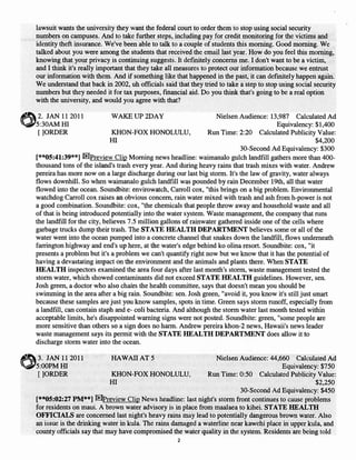 lawsuit wants the university they want the federal court to order them to stop using social security
numbers on campuses. And to take further steps, including pay for credit monitoring for the victims and
identity theft insurance. We've been able to talk to a couple of students this morning. Good morning. We
talked about you were among the students that received the email last year. How do you feel this morning,
knowing that your privacy is continuing suggests. It defInitely concerns me. I don't want to be a victim,
and I think it's really important that they take all measures to protect our information because we entrust
our information with them. And if something like that happened in the past, it can defInitely happen again.
We understand that back in 2002, uh officials said that they tried to take a step to stop using social security
numbers but they needed it for tax purposes, fmancial aid. Do you think that's going to be a real option
with the university, and would you agree with that?

2. JAN 11 2011             WAKEUP2DAY                               Nielsen Audience: 13,987 Calculated Ad
                                                                                          Equivalency: $1,400
 [ ]ORDER                     KHON-FOX HONOLULU,                 Run Time: 2:20 Calculated Publicity Value:
                             HI                                                                         $4,200
                                                                            30-Second Ad Equivalency: $300
[**05:41:39**] ru!Preview Clip Morning news headline: waimanalo gulch landfill gathers more than 400-
thousand tons of the island's trash every year. And during heavy rains that trash mixes with water. Andrew
pereira has more now on a large discharge during our last big storm. It's the law of gravity, water always
flows downhill. So when waimanalo gulch landfill was pounded by rain December 19th, all that water
flowed into the ocean. Soundbite: envirowatch, Carroll cox, "this brings on a big problem. Environmental
watchdog Carroll cox raises an obvious concern, rain water mixed with trash and ash from h-power is not
a good combination. Soundbite: cox, "the chemicals that people throwaway and household waste and all
of that is being introduced potentially into the water system. Waste management, the company that runs
the landfill for the city, believes 7.5 million gallons of rainwater gathered inside one of the cells where
garbage trucks dump their trash. The STATE HEALTH DEPARTMENT believes some or all of the
water went into the ocean pumped into a concrete channel that snakes down the landfIll, flows underneath
farrington highway and end's up here, at the water's edge behind ko olina resort. Soundbite: cox, "it
presents a problem but it's a problem we can't quantify right now but we know that it has the potential of
having a devastating impact on the environment and the animals and plants there. When STATE
HEALTH inspectors examined the area four days after last month's storm, waste management tested the
storm water, which showed contaminants did not exceed STATE HEALTH guidelines. However, sen.
Josh green, a doctor who also chairs the health committee, says that doesn't mean you should be
swimming in the area after a big rain. Soundbite: sen. Josh green, "avoid it, you know it's still just smart
because these samples are just you know samples, spots in time. Green says storm runoff, especially from
a landfill, can contain staph and e- coli bacteria. And although the storm water last month tested within
acceptable limits, he's disappointed warning signs were not posted. Soundbite: green, "some people are
more sensitive than others so a sign does no harm. Andrew pereira khon-2 news, Hawaii's news leader
waste management says its permit with the STATE HEALTH DEPARTMENT does allow it to
discharge storm water into the ocean.

   JAN 112011              HAWAII AT 5                          Nielsen Audience: 44,660 Calculated Ad
                                                                                       Equivalency: $750
 []ORDER                   KHON-FOX HONOLULU,                Run Time: 0:50 Calculated Publicity Value:
                           HI                                                                      $2,250
                                                                         30-Second Ad Equivalency: $450
[**05:02:27 PM**] [Eh>review Clip News headline: last night's storm front continues to cause problems
for residents on maui. A brown water advisory is in place from maalaea to kihei. STATE HEALTH
OFFICIALS are concerned last night's heavy rains may lead to potentially dangerous brown water. Also
an issue is the drinking water in kula. The rains damaged a waterline near kawehi place in upper kula, and
county officials say that may have compromised the water quality in the system. Residents are being told
                                                    2
 
