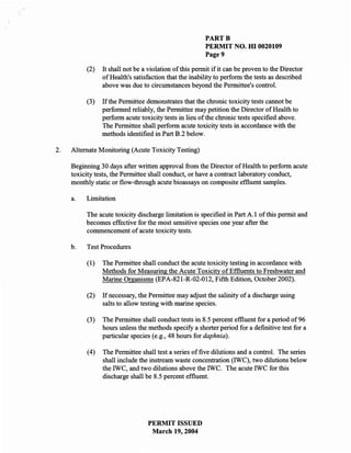 PARTB
                                                        PERMIT NO. m 0020109
                                                        Page 9

          (2)   It shall not be a violation of this pennit if it can be proven to the Director
                of Health's satisfaction that the inability to perfonn the tests as described
                above was due to circumstances beyond the Pennittee's control.

          (3)   If the Pennittee demonstrates that the chronic toxicity tests cannot be
                perfonned reliably, the Permittee may petition the Director of Health to
                perfonn acute toxicity tests in lieu of the chronic tests specified above.
                The Pennittee shall perfonn acute toxicity tests in accordance with the
                methods identified in Part B.2 below.

2.   Alternate Monitoring (Acute Toxicity Testing)

     Beginning 30 days after written approval from the Director of Health to perfonn acute
     toxicity tests, the Pennittee shall conduct, or have a contract laboratory conduct,
     monthly static or flow-through acute bioassays on composite effluent samples.

     a.   Limitation

          The acute toxicity discharge limitation is specified in Part A.l of this pennit and
          becomes effective for the most sensitive species one year after the
          commencement of acute toxicity tests.

     b.   Test Procedures

          (1)   The Pennittee shall conduct the acute toxicity testing in accordance with
                Methods for Measuring the Acute Toxicity of Effluents to Freshwater and
                Marine Organisms (EPA-821-R-02-012, Fifth Edition, October 2002).

          (2)   If necessary, the Permittee may adjust the salinity of a discharge using
                salts to allow testing with marine species.

          (3)   The Permittee shall conduct tests in 8.5 percent effluent for a period of 96
                hours unless the methods specify a shorter period for a definitive test for a
                particular species (e.g., 48 hours for daphnia).

          (4)   The Permittee shall test a series of five dilutions and a control. The series
                shall include the instream waste concentration (IWC), two dilutions below
                the IWC, and two dilutions above the IWC. The acute IWC for this
                discharge shall be 8.5 percent effluent.




                                 PERMIT ISSUED
                                  March 19,2004
 