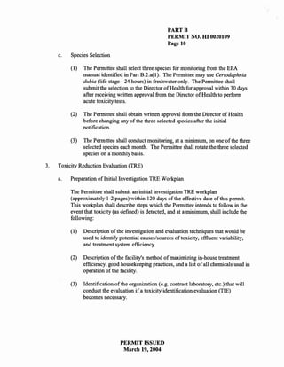 PARTB
                                                        PERMIT NO. HI 0020109
                                                        Page 10

     c.   Species Selection

          (1)   The Permittee shall select three species for monitoring from the EPA
                manual identified in Part B.2.a(I). The Permittee may use Ceriodaphnia
                dubia (life stage - 24 hours) in freshwater only. The Permittee shall
                submit the selection to the Director of Health for approval within 30 days
                after receiving written approval from the Director of Health to perform
                acute toxicity tests.

          (2)   The Permittee shall obtain written approval from the Director of Health
                before changing any of the three selected species after the initial
                notification.

          (3)   The Permittee shall conduct monitoring, at a minimum, on one of the three
                selected species each month. The Permittee shall rotate the three selected
                species on a monthly basis.

3.   Toxicity Reduction Evaluation (TRE)

     a.   Preparation of Initial Investigation TRE Workplan

          The Permittee shall submit an initial investigation TRE workplan
          (approximately 1-2 pages) within 120 days of the effective date of this permit.
          This workplan shall describe steps which the Permittee intends to follow in the
          event that toxicity (as defined) is detected, and at a minimum, shall include the
          following:

          (1)   Description of the investigation and evaluation techniques that would be
                used to identify potential causes/sources of toxicity, effluent variability,
                and treatment system efficiency.

          (2)   Description of the facility's method of maximizing in-house treatment
                efficiency, good housekeeping practices, and a list of all chemicals used in
                operation of the facility.

          (3)   Identification of the organization (e.g. contract laboratory, etc.) that will
                conduct the evaluation if a toxicity identification evaluation (TIE)
                becomes necessary.




                                 PERMIT ISSUED
                                  March 19,2004
 
