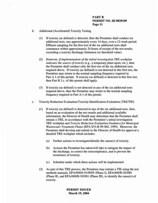 PARTB
                                                    PERMIT NO. m 0020109
                                                    Page 11

b.   Additional (Accelerated) Toxicity Testing

     (1)   If toxicity (as defined) is detected, then the Permittee shall conduct six
           additional tests, one approximately every 14 days, over a 12-week period.
           Effluent sampling for the first test of the six additional tests shall
           commence within approximately 24 hours of receipt of the test results
           exceeding a toxicity discharge limitation (or threshold value).

     (2)   However, if implementation of the initial investigation TRE workplan
           indicates the source oftoxicity (e.g., a temporary plant upset, etc.), then
           the Permittee shall conduct only the first test of the six additional tests
           required above. If toxicity (as defined) is not detected in this first test, the
           Permittee may return to the normal sampling frequency required in
           Part A.1.of this permit. If toxicity (as defined) is detected in this first test,
           then Part B.3.c. of this permit shall apply.

     (3)   If toxicity (as defined) is not detected in any of the six additional tests
           required above, then the Permittee may return to the normal sampling
           frequency required in Part A.1 of this permit.

c.   Toxicity Reduction Evaluation/Toxicity Identification Evaluation (TRE/TIE)

     (1)   If toxicity (as defined) is detected in any of the six additional tests, then,
           based on an evaluation of the test results and additional available
           information, the Director of Health may determine that the Permittee shall
           initiate a TRE, in accordance with the Permittee's initial investigation
           TRE workplan and Toxicity Reduction Evaluation Guidance for Municipal
           Wastewater Treatment Plants (EPA 833-B-99-002, 1999). Moreover, the
           Permittee shall develop and submit to the Director of Health for approval a
           detailed TRE workplan which includes:

           (a)   Further actions to investigatelidentify the cause(s) of toxicity.

           (b)   Actions the Permittee has taken/will take to mitigate the impact of
                 the discharge, to correct the noncompliance, and to prevent the
                 recurrence of toxicity.

           (c)   Schedule under which these actions will be implemented.

     (2)   As part of this TRE process, the Permittee may initiate a TIE using the test
           methods manuals, EPA/600/6-911005F (Phase I), EPA/6001R-92/080
           (Phase II), and EPA/6001R-92/081 (Phase III), to identify the cause(s) of
           toxicity.


                             PERMIT ISSUED
                              March 19,2004
 