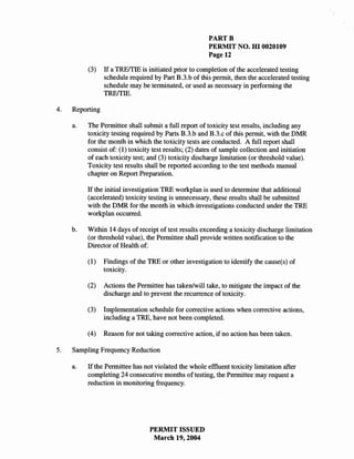 PARTB
                                                        PERMIT NO. HI 0020109
                                                        Page 12

          (3)    If a TREffIE is initiated prior to completion of the accelerated testing
                 schedule required by Part B.3.b of this permit, then the accelerated testing
                 schedule may be terminated, or used as necessary in performing the
                 TREffIE.

4.   Reporting

     a.   The Permittee shall submit a full report of toxicity test results, including any
          toxicity testing required by Parts B.3.b and B.3.c of this permit, with the DMR
          for the month in which the toxicity tests are conducted. A full report shall
          consist of: (1) toxicity test results; (2) dates of sample collection and initiation
          of each toxicity test; and (3) toxicity discharge limitation (or threshold value).
          Toxicity test results shall be reported according to the test methods manual
          chapter on Report Preparation.

          If the initial investigation TRE workplan is used to determine that additional
          (accelerated) toxicity testing is unnecessary, these results shall be submitted
          with the DMR for the month in which investigations conducted under the TRE
          workplan occurred.

     b.   Within 14 days of receipt of test results exceeding a toxicity discharge limitation
          (or threshold value), the Permittee shall provide written notification to the
          Director of Health of:

          (1)    Findings of the TRE or other investigation to identify the cause(s) of
                 toxicity.

          (2)    Actions the Permittee has taken/will take, to mitigate the impact of the
                 discharge and to prevent the recurrence of toxicity.

          (3)    Implementation schedule for corrective actions when corrective actions,
                 including a TRE, have not been completed.

          (4)    Reason for not taking corrective action, if no action has been taken.

5.   Sampling Frequency Reduction

     a.   If the Permittee has not violated the whole effluent toxicity limitation after
          completing 24 consecutive months of testing, the Permittee may request a
          reduction in monitoring frequency.




                                 PERMIT ISSUED
                                  March 19,2004
 