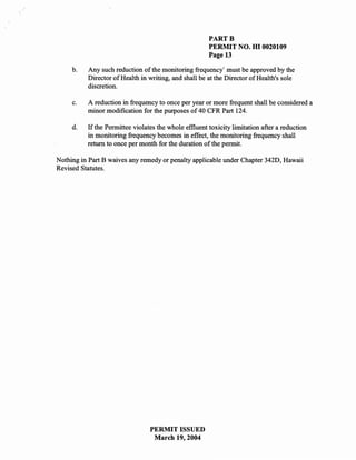 PARTB
                                                       PERMIT NO. HI 0020109
                                                       Page 13

     b.   Any such reduction of the monitoring frequency' must be approved by the
          Director of Health in writing, and shall be at the Director of Health's sole
          discretion.

     c.   A reduction in frequency to once per year or more frequent shall be considered a
          minor modification for the purposes of 40 CFR Part 124.

     d.   If the Permittee violates the whole effluent toxicity limitation after a reduction
          in monitoring frequency becomes in effect, the monitoring frequency shall
          return to once per month for the duration of the permit.

Nothing in Part B waives any remedy or penalty applicable under Chapter 342D, Hawaii
Revised Statutes.




                                 PERMIT ISSUED
                                  March 19,2004
 