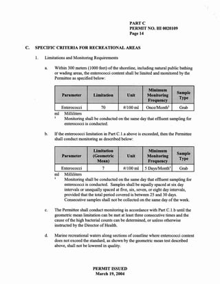 PARTC
                                                           PERMIT NO. HI 0020109
                                                           Page 14


C.   SPECIFIC CRITERIA FOR RECREATIONAL AREAS

     1.   Limitations and Monitoring Requirements

          a.   Within 300 meters (1000 feet) of the shoreline, including natural public bathing
               or wading areas, the enterococci content shall be limited and monitored by the
               Permittee as specified below:

                                                                     Minimum
                                                                                       Sample
                   Parameter         Limitation          Unit        Monitoring
                                                                                        Type
                                                                     Frequency
                 Enterococci           70         #/100 ml     Once/Month1         Grab
               ml Milliliters
               1
                  Monitoring shall be conducted on the same day that effluent sampling for
                  enterococci is conducted.

          b.   If the enterococci limitation in Part C.l.a above is exceeded, then the Permittee
               shall conduct monitoring as described below:

                                     Limitation                      Minimum
                                                                                       Sample
                   Parameter         (Geometric          Unit        Monitoring
                                                                                        Type
                                       Mean)                         Frequency
                 Enterococci             7           #1100 ml 5 Days/Month1             Grab
               ml Milliliters
               1
                  Monitoring shall be conducted on the same day that effluent sampling for
                  enterococci is conducted. Samples shall be equally spaced at six day
                  intervals or unequally spaced at five, six, seven, or eight day intervals,
                  provided that the total period covered is between 25 and 30 days.
                  Consecutive samples shall not be collected on the same day of the week.

          c.   The Permittee shall conduct monitoring in accordance with Part C.l.b until the
               geometric mean limitation can be met at least three consecutive times and the
               cause of the high bacterial counts can be determined, or unless otherwise
               instructed by the Director of Health.

          d.   Marine recreational waters along sections of coastline where enterococci content
               does not exceed the standard, as shown by the geometric mean test described
               above, shall not be lowered in quality.




                                     PERMIT ISSUED
                                      March 19,2004
 
