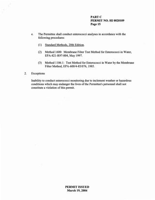 PARTe
                                                    PERMIT NO. HI 0020109
                                                    Page 15


     e.   The Permittee shall conduct enterococci analyses in accordance with the
          following procedures:

          (1)     Standard Methods, 20th Edition.

          (2)     Method 1600: Membrane Filter Test Method for Enterococci in Water,
                  EPA-821-R97-004, May 1997.

          (3)     Method 1106.1: Test Method for Enterococci in Water by the Membrane
                  Filter Method, EPA-600/4-85/076, 1985.

2.   Exceptions

     Inability to conduct enterococci monitoring due to inclement weather or hazardous
     conditions which may endanger the lives of the Permittee's personnel shall not
     constitute a violation of this permit.




                                 PERMIT ISSUED
                                  March 19, 2004
 