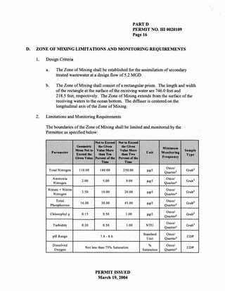 PARTD
                                                                         PERMIT NO. HI 0020109
                                                                         Page 16


D.   ZONE OF MIXING LIMITATIONS AND MONITORING REQUIREMENTS

     1.   Design Criteria

          a.       The Zone of Mixing shall be established for the assimilation of secondary
                   treated wastewater at a design flow of 5.2 MGD.

          b.       The Zone of Mixing shall consist of a rectangular prism. The length and width
                   of the rectangle at the surface of the receiving water are 746.0 feet and
                   218.5 feet, respectively. The Zone of Mixing extends from the surface of the
                   receiving waters to the ocean bottom. The diffuser is centered on the
                   longitudinal axis of the Zone of Mixing.

     2.   Limitations and Monitoring Requirements

          The boundaries of the Zone of Mixing shall be limited and monitored by the
          Permittee as specified below:

                                             Not to Exceed   Not to Exceed
                                 Geometric    the Given        the Given
                                                                                           Minimum
                                Mean Not to Value More        Value More                                Sample
                Parameter                                                       Unit       Monitoring
                                E:s:ceed the   than Ten        than Two                                  Type
                                Given Value Percent of the   Percent of the                Frequency
                                                 Time            Time
                                                                                             Once/
               Total Nitrogen     110.00        180.00          250.00                                  Grab 2
                                                                                            Quarter l
                 Ammonia                                                                     Once/
                                    2.00          5.00            9.00                                  Grab 2
                 Nitrogen                                                                   Quarter 1

           Nitrate + Nitrite                                                                 Once/
                                    3.50         10.00           20.00                                  Grab 2
               Nitrogen                                                                     Quarter 1

                  Total                                                                      Once/
                                   16.00         30.00           45.00                                  Grab 2
               Phosphorous                                                                  Quarter 1

                                                                                             Once"!
               Chlorophyl           0.15          0.50            1.00                                  Grab 2
                                                                                            Quarter1

                                                                                             Once/
                 Turbidity          0.20          0.50            1.00          NTU                     Grab 2
                                                                                            Quarter 1

                                                                              Standard       Once/
                 pH Range                       7.6-8.6                                                  CDP
                                                                                Unit        Quarter 1

                 Dissolved                                                        %          Once/
                                      Not less than 75% Saturation                                       CDP
                  Oxygen                                                      Saturation    Quarter 1




                                             PERMIT ISSUED
                                              March 19,2004
 