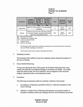 PARTD
                                                                PERMIT NO. HI 0020109
                                                                Page 17


                                      Not to Exceed Not to Exceed
                           Geometric    the Given      the Given                   Minimum
                          Mean Not to Value More      Value More                                   Sample
          Parameter                                                        Unit    Monitoring
                          Exceed the     than Ten      tbanTwo                                      Type
                          Given Value Percent of the Percent of the                Frequency
                                           Time          Time
                          Shall not vary more than 10 C from ambient                  Once/
          Temperature                                                      °C                       CDP
                                          conditions                                 Quarter l

                          Shall not vary more than 10% from natural
                                                                                      Once/
             Salinity     or seasonal changes considering hydrologic       PPT                      CDP
                                                                                     Quarter l
                                input and oceanographic factors
     I!g/I    Micrograms Per Liter
     NTU      Nephelometric Turbidity Units
     CDP      Continuous Depth Profile
     °C       Degrees Celsius
     PPT      Parts Per Thousand

              The Permittee shall conduct Zone of Mixing monitoring on the same day that the recreational
              area and effluent sampling are conducted.

              The Permittee shall monitor surface, mid-depth and bottom.

3.   Sampling Locations

     The Permittee shall establish at least four sampling stations along the boundaries of
     the Zone of Mixing.

4.   Ocean Outfall Monitoring

     At least once during the term of this permit, the Permittee shall inspect the ocean
     outfall and submit the investigation findings to the Director of Health. The outfall
     inspection shall include, but not be limited to, the investigation of the structural
     integrity, operational status, and maintenance needs.

5.   Exceptions

     The following circumstances shall not constitute violations to this permit:

     a.       Exceedances of limitations specified in Part D.2 within the boundaries of the
              Zone of Mixing.

     b.       Inability to conduct Zone of Mixing monitoring due to inclement weather or
              hazardous conditions which may endanger the lives of the Permittee's personnel.



                                        PERMIT ISSUED
                                         March 19, 2004
 