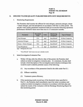 PARTE
                                                                    PERMIT NO. HI 0020109
                                                                    Page 18

E.   SPECIFIC WATER QUALITY PARAMETERS EFFLUENT REQUIREMENTS

     1.   Monitoring Requirements

          The Permittee shall monitor the effluent for total nitrogen, ammonia nitrogen, nitrate
          + nitrite nitrogen, and total phosphorus in accordance with Part A of this permit. The
          specific water quality parameters monitored shall not exceed the following operations
          performance threshold values more than once in 12 consecutive months:

                                         Threshold                   Monitoring
                   Parameter                            Units                         Type of Sample
                                           Value                     Frequency

           Total Nitrogen                   35.0        mg/l         OncelMonth l    24-Hour Composite

           Ammonia Nitrogen                 25.0        mg/l         Once/Month l    24-Hour Composite

           Nitrate + Nitrite Nitrogen       30.0        mg/l         Once/Month l    24-Hour Composite

           Total Phosphorus                    7.0      mg/l         OncelM onth 1   24-Hour Composite
          mgll   Milligrams Per Liter

                 "Once/Month" shall mean once per calendar month.

     2.   Initial Investigation Evaluation Plan

          a.     Within 120 days after the effective date of this permit, the Permittee shall
                 submit an initial investigation evaluation plan. At a minimum, the plan shall
                 include a brief description of the investigation and evaluation techniques that
                 would be used to identify potential causes of the following:

                 (1)   Any exceedance of the parameters listed in the table under Part E.!.

                 (2)   Effluent variability.

                 (3)   Treatment system efficiency.

          b.     If the monitoring results exceed any of the threshold values specified in
                 Part E.l, the Permittee shall immediately report the initial exceedance and
                 conduct an initial investigation evaluation in             with their plan and
                 submit the results of the evaluation with the Discharge Monitoring Report for
                 that monitoring period.




                                         PERMIT ISSUED
                                          March 19, 2004
 