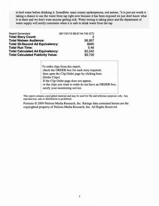 to boil water before drinking it. Soundbite: maui county spokesperson, rod antone, "it is just not worth it
     taking a chance to use the water from tap right now because it has been exposed we just don't know what
     is in there and we don't want anyone getting sick. Water testing is taking place and the department of
     water supply will notify customers when it is safe to drink water from the tap.


Report Generated:                           2011/01/1208:37:44.742 (CT)
Total   Story Count:                                                        3
Total   Nielsen Audience:                                           88,957
Total   30-Second Ad Equivalency:                                     $960
Total   Run Time:                                                      5:46
Total   Calculated Ad Equivalency:                                  $3,242
Total   Calculated Publicity Value:                                 $9,726


                            To order clips from this report,
                            check the ORDER box for each story required,
                            then open the Clip Order page by clicking here.
                            [Order Clips]
                            If the Clip Order page does not appear,
                            or the clips you want to order do not have an ORDER box,
                            notify your monitoring service.

           This report contains copyrighted material and may be used for file and reference purposes only. Any
           reproduction, sale or distribution is prohibited.
           Portions © 2009 Nielsen Media Research, Inc. Ratings data contained herein are the
           copyrighted property of Nielsen Media Research, Inc. All Rights Reserved.




                                                               3
 