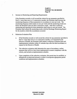 PARTE
                                                      PERMIT NO. HI 0020109
                                                      Page 19

3.   Increase in Monitoring and Reporting Requirements

     If the Permittee exceeds or will exceed the criteria for any parameter specified in
     Part E.l more than once in 12 consecutive months, the Permittee shall increase the
     monitoring frequency of those parameters in exceedance to once per week. The
     monitoring frequency shall remain at once per week until the monitoring results are
     below the threshold value for three consecutive weeks. After this is achieved,
     monitoring and reporting for those parameters shall return to once per month. The
     Permittee shall submit the monitoring results with the Discharge Monitoring Report
     for the month in which the exceedances occurred.

4.   Reduction Evaluation Plan

     a.   If the Permittee exceeds or will exceed the criteria for any parameter specified in
          Part E.l more than twice in 12 consecutive months, or if requested by the
          Director of Health, the Permittee shall submit a reduction evaluation plan and
          implementation schedule within 45 calendar days after the third exceedance or
          request by the Director of Health.

     b.   The reduction evaluation shall determine the cause of exceedance, outline
          measures that will be or have been implemented to ensure compliance with the
          criteria, and include an implementation schedule.

     c.   Upon completion of the reduction evaluation, this permit may be modified, or
          alternatively revoked and reissued, in order to incorporate appropriate permit
          conditions and implementation schedules.




                                 PERMIT ISSUED
                                  March 19, 2004
 