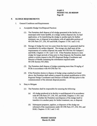 PARTF
                                                            PERMIT NO. HI 0020109
                                                            Page 20

F.   SLUDGE REQUIREMENTS

     1.   General Conditions and Requirements

          a.   Acceptable Sludge Use/Disposal Practices

               (1)   The Permittee shall dispose of all sludge generated at the facility at a
                     municipal solid waste landfill, at a sludge surface disposal site, by land
                     application, or by transferring the sludge to another party for further
                     treatment, use, or disposal in accordance with all applicable portions of
                     40 CFR Parts 257, 258, 503 and HAR, Chapters 11-58.1 and 11-62.

               (2)   Storage of sludge for over two years from the time it is generated shall be
                     considered to be surface disposal. The storage site shall meet all the
                     requirements of a surface disposal site under 40 CFR Part 503 Subpart C
                     and HAR, Chapters 11-58.1 and 11-62. If the Permittee desires to store
                     sludge for longer periods of time prior to final disposal, the Permittee shall
                     submit a written request to the EPA Regional Sludge Coordinator and
                     Director of Health containing the information required under
                     40 CFR Section 503.20(b).

               (3)   The Permittee shall dispose of sludge containing more than 50 mg/kg of
                     PCBs in accordance with 40 CFR Part 761.

               (4)   If the Permittee desires to dispose of sludge using a method not listed
                     above, the Permittee shall submit a request for permit modification to EPA
                     Regional Sludge Coordinator and Director of Health 180 days prior to the
                     commencement of the alternate disposal practice.

          b.   Duty to Mitigate

               (l)   The Permittee shall be responsible for ensuring the following:

                     (a)   All sludge produced at its facility is used/disposed of in accordance
                           with 40 CFR Parts 257, 258, 503, and HAR, Chapters 11-58.1 and
                           11-62, whether the Permittee uses/disposes of the sludge itself or
                           transfers it to another party for further treatment, use, or disposal.

                     (b)   Subsequent preparers, appliers, or disposers of the sludge are
                           informed of the requirements under 40 CFR Parts 257, 258,503, and
                           HAR, Chapters 11-58.1 and 11-62.



                                      PERMIT ISSUED
                                       March 19,2004
 