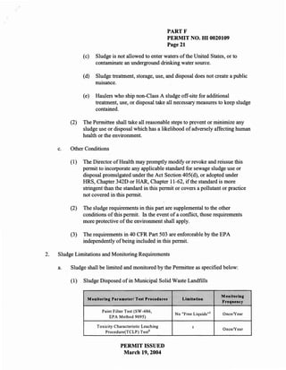PARTF
                                                         PERMIT NO. m 0020109
                                                         Page 21

                (c)   Sludge is not allowed to enter waters of the United States, or to
                      contaminate an underground drinking water source.

                (d)   Sludge treatment, storage, use, and disposal does not create a public
                      nUIsance.

                (e)   Haulers who ship non-Class A sludge off-site for additional
                      treatment, use, or disposal take all necessary measures to keep sludge
                      contained.

          (2)   The Permittee shall take all reasonable steps to prevent or minimize any
                sludge use or disposal which has a likelihood of adversely affecting human
                health or the environment.

     c.   Other Conditions

          (1)   The Director of Health may promptly modify or revoke and reissue this
                permit to incorporate any applicable standard for sewage sludge use or
                disposal promulgated under the Act Section 405(d), or adopted under
                HRS, Chapter 342D or HAR, Chapter 11-62, if the standard is more
                stringent than the standard in this permit or covers a pollutant or practice
                not covered in this permit.

          (2)   The sludge requirements in this part are supplemental to the other
                conditions of this permit. In the event of a conflict, those requirements
                more protective of the environment shall apply.

          (3)   The requirements in 40 CFR Part 503 are enforceable by the EPA
                independently of being included in this permit.

2.   Sludge Limitations and Monitoring Requirements

     a.   Sludge shall be limited and monitored by the Permittee as specified below:

          (1)   Sludge Disposed of in Municipal Solid Waste Landfills

                                                                                Monitoring
                  Monitoring Parameter/ Test Proeedures       Limitation
                                                                                Frequeuey

                        Paint Filter Test (SW -486,
                                                           No "Free Liquids"]    Once/Year
                            EP A Method 9095)

                      Toxicity Characteristic Leaching             2
                                                                                 Once/Year
                          Procedure(TCLP) Test 2


                                  PERMIT ISSUED
                                   March 19,2004
 