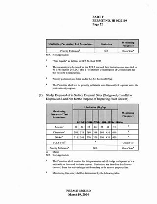 PARTF
                                                          PERMIT NO. HI 0020109
                                                          Page 22




                                                                                    Monitoring
          Monitoring Parameter/ Test Procedures                 Limitation
                                                                                    Frequency

                      Priority Pollutants3                            N/A           Once/Year4
      N/A     Not Applicable

              "Free liquids" as defined in EPA Method 9095

              The parameters to be tested by the TCLP test and their limitations are specified in
              40 CFR Section 261.24, Table I - Maximum Concentration of Contaminants for
              the Toxicity Characteristic.

              Priority pollutants are listed under the Act Section 307(a).

      4
              The Permittee shall test for priority pollutants more frequently if required under the
              pretreatment program.


(2)   Sludge Disposed of in Surface Disposal Sites (Sludge-only Landfill or
      Disposal on Land Not for the Purpose ofhnproving Plant Growth)

                                                   Limitation (Mg/kg)
              Monitoring
                                                                                    Monitoring
            Parameter/ Test
                                                                                    Frequency
              Procedures
                                      0 25n!! 1<50f1li 1<75M <10M '<11$11:1:6. tim
                Arsenic!
                                                                                         z
                                    30       34      39   46    53      62    73

               Chromium!                                                                 z
                                   200       220    260   300   360     450   600

                 Nickel!                                                                 z
                                   210       240    270   320   390     420   420
                                                           3
              TCLP Test 3                                                           OnceNear

           Priority Pollutants 4                          N/A                       Once/Years
      m       Meter
      N/A     Not Applicable

              The Permittee shall monitor for this parameter only if sludge is disposed of in a
              unit with no liner and leachate system. Limitations are based on the distance
              (meters) from the active sludge unit boundary to the nearest property line.

              Monitoring frequency shall be determined by the following table:




                             PERMIT ISSUED
                              March 19,2004
 