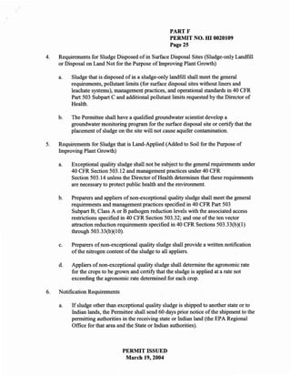 PARTF
                                                      PERMIT NO. m 0020109
                                                      Page 25

4.   Requirements for Sludge Disposed of in Surface Disposal Sites (Sludge-only Landfill
     or Disposal on Land Not for the Purpose of Improving Plant Growth)

     a.   Sludge that is disposed of in a sludge-only landfill shall meet the general
          requirements, pollutant limits (for surface disposal sites without liners and
          leachate systems), management practices, and operational standards in 40 CFR
          Part 503 Subpart C and additional pollutant limits requested by the Director of
          Health.

     b.   The Permittee shall have a qualified groundwater scientist develop a
          groundwater monitoring program for the surface disposal site or certify that the
          placement of sludge on the site will not cause aquifer contamination.

5.   Requirements for Sludge that is Land-Applied (Added to Soil for the Purpose of
     Improving Plant Growth)

     a.   Exceptional quality sludge shall not be subject to the general requirements under
          40 CFR Section 503.12 and management practices under 40 CFR
          Section 503.14 unless the Director of Health determines that these requirements
          are necessary to protect public health and the environment.

     b.   Preparers and appliers of non-exceptional quality sludge shall meet the general
          requirements and management practices specified in 40 CFR Part 503
          Subpart B; Class A or B pathogen reduction levels with the associated access
          restrictions specified in 40 CFR Section 503.32; and one of the ten vector
          attraction reduction requirements specified in 40 CFR Sections 503.33(b)(l)
          through 503.33(b)(l0).

     c.   Preparers of non-exceptional quality sludge shall provide a written notification
          of the nitrogen content of the sludge to all appliers.

     d.   Appliers of non-exceptional quality sludge shall determine the agronomic rate
          for the crops to be grown and certify that the sludge is applied at a rate not
          exceeding the agronomic rate determined for each crop.

6.   Notification Requirements

     a.   If sludge other than exceptional quality sludge is shipped to another state or to
          Indian lands, the Permittee shall send 60 days prior notice of the shipment to the
          permitting authorities in the receiving state or Indian land (the EPA Regional
          Office for that area and the State or Indian authorities).



                                 PERMIT ISSUED
                                  March 19,2004
 