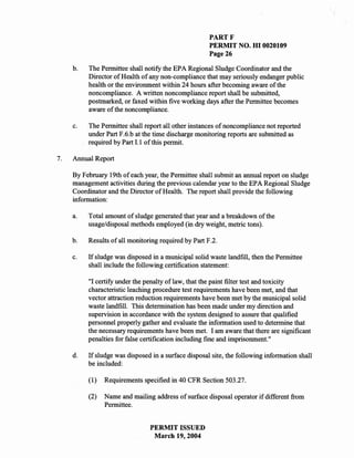 PARTF
                                                      PERMIT NO. HI 0020109
                                                      Page 26

     b.   The Permittee shall notify the EPA Regional Sludge Coordinator and the
          Director of Health of any non-compliance that may seriously endanger public
          health or the environment within 24 hours after becoming aware of the
          noncompliance. A written noncompliance report shall be submitted,
          postmarked, or faxed within five working days after the Permittee becomes
          aware of the noncompliance.

     c.   The Permittee shall report all other instances of noncompliance not reported
          under Part F.6.b at the time discharge monitoring reports are submitted as
          required by Part 1.1 of this permit.

7.   Annual Report

     By February 19th of each year, the Permittee shall submit an annual report on sludge
     management activities during the previous calendar year to the EPA Regional Sludge
     Coordinator and the Director of Health. The report shall provide the following
     information:

     a.   Total amount of sludge generated that year and a breakdown of the
          usage/disposal methods employed (in dry weight, metric tons).

     b.   Results of all monitoring required by Part F.2.

     c.   If sludge was disposed in a municipal solid waste landfill, then the Permittee
          shall include the following certification statement:

          "I certify under the penalty of law, that the paint filter test and toxicity
          characteristic leaching procedure test requirements have been met, and that
          vector attraction reduction requirements have been met by the municipal solid
          waste landfill. This determination has been made under my direction and
          supervision in accordance with the system designed to assure that qualified
          personnel properly gather and evaluate the information used to determine that
          the necessary requirements have been met. I am aware that there are significant
          penalties for false certification including fine and imprisonment."

     d.   If sludge was disposed in a surface disposal site, the following information shall
          be included:

          (1)   Requirements specified in 40 CFR Section 503.27.

          (2)   Name and mailing address of surface disposal operator if different from
                Permittee.


                                PERMIT ISSUED
                                 March 19, 2004
 