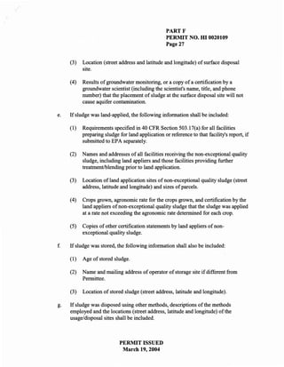 PARTF
                                                   PERMIT NO. HI 0020109
                                                   Page 27


     (3)   Location (street address and latitude and longitude) of surface disposal
           site.

     (4)   Results of groundwater monitoring, or a copy of a certification by a
           groundwater scientist (including the scientist's name, title, and phone
           number) that the placement of sludge at the surface disposal site will not
           cause aquifer contamination.

e.   If sludge was land-applied, the following information shall be included:

     (1)   Requirements specified in 40 CFR Section 503.17(a) for all facilities
           preparing sludge for land application or reference to that facility's report, if
           submitted to EPA separately.

     (2)   Names and addresses of all facilities receiving the non-exceptional quality
           sludge, including land appliers and those facilities providing further
           treatment/blending prior to land application.

     (3)   Location of land application sites of non-exceptional quality sludge (street
           address, latitude and longitude) and sizes of parcels.

     (4)   Crops grown, agronomic rate for the crops grown, and certification by the
           land appliers of non-exceptional quality sludge that the sludge was applied
           at a rate not exceeding the agronomic rate determined for each crop.

     (5)   Copies of other certification statements by land appliers of non-
           exceptional quality sludge.

f.   If sludge was stored, the following information shall also be included:

     (1)   Age of stored sludge.

     (2)   Name and mailing address of operator of storage site if different from
           Permittee.

     (3)   Location of stored sludge (street address, latitude and longitude).

g.   If sludge was disposed using other methods, descriptions of the methods
     employed and the locations (street address, latitude and longitude) of the
     usage/disposal sites shall be included.



                            PERMIT ISSUED
                             March 19, 2004
 