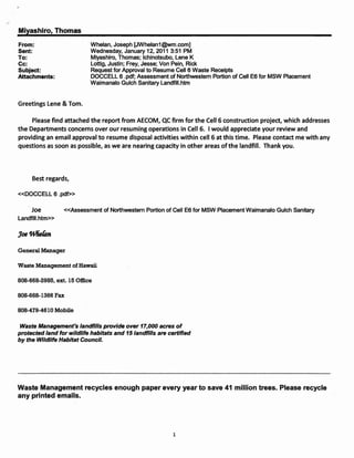 <,

     Miyashiro, Thomas
     From:                       Whelan, Joseph [JWhelan1@wm.com]
     Sent:                       Wednesday, January 12, 2011 3:51 PM
     To:                         Miyashiro, Thomas; Ichinotsubo, Lene K
     Cc:                         Lottig, Justin; Frey, Jesse; Von Pein, Rick
     Subject:                    Request for Approval to Resume Cell 6 Waste Receipts
     Attachments:                DOCCELL 6 .pdf; Assessment of Northwestern Portion of Cell E6 for MSW Placement
                                 Waimanalo Gulch Sanitary Landfill.htm


     Greetings Lene & Tom.

          Please find attached the report from AECOM, QC firm for the Cell 6 construction project, which addresses
     the Departments concerns over our resuming operations in Cell 6. I would appreciate your review and
     providing an email approval to resume disposal activities within cell 6 at this time. Please contact me with any
     questions as soon as possible, as we are nearing capacity in other areas of the landfill. Thank you.




          Best regards,

     «DOCCELL 6 .pdf»

         Joe          «Assessment of Northwestern Portion of Cell E6 for MSW Placement Waimanalo Gulch Sanitary
     Landfill.htm»




     General Manager

     Waste Management of Hawaii

     808-668-2985, ext. 15 Office

     808-668-1366 Fax

     808-479-4610 Mobile

      Waste Management's landfills provide over 17,000 acres of
     protected land for wildlife habitats and 15 landfills are certified
     by the Wildlife Habitat Council.




     Waste Management recycles enough paper every year to save 41 million trees. Please recycle
     any printed emails.




                                                                 1
 