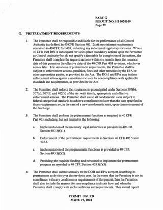 PARTG
                                                            PERMIT NO. m 0020109
                                                            Page 29

G.   PRETREATMENT REQIDREMENTS

     1.   The Permittee shall be responsible and liable for the performance of all Control
          Authority (as defined in 40 CFR Section 403.l2(a)) pretreatment requirements
          contained in 40 CFR Part 403, including any subsequent regulatory revisions. Where
          40 CFR Part 403 or subsequent revisions place mandatory actions upon the Permittee
          as Control Authority but do not specify a timetable for completion of the actions, the
          Permittee shall complete the required actions within six months from the issuance
          date of this permit or the effective date of the 40 CFR Part 403 revisions, whichever
          comes later. For violations of pretreatment requirements, the Permittee shall be
          subject to enforcement actions, penalties, fines and other remedies by the EPA or
          other appropriate parties, as provided in the Act. The DOH and EPA may initiate
          enforcement action against a nondomestic user for noncompliance with applicable
          standards and requirements, as provided in the Act.

     2.   The Permittee shall enforce the requirements promulgated under Sections 307(b),
          307(c), 307(d) and 402(b) of the Act with timely, appropriate and effective
          enforcement actions. The Permittee shall cause all nondomestic users subject to
          federal categorical standards to achieve compliance no later than the date specified in
          those requirements or, in the case of a new nondomestic user, upon commencement of
          the discharge.

     3.   The Permittee shall perform the pretreatment functions as required in 40 CFR
          Part 403, including, but not limited to the following:

          a.   Implementation of the necessary legal authorities as provided in 40 CFR
               Section 403.8(f)(1).

          b.   Enforcement of the pretreatment requirements in Sections 40 CFR 403.5 and
               403.6.

          c.   Implementation of the programmatic functions as provided in 40 CFR
               Section 403.8(f)(2).

          d.   Providing the requisite funding and personnel to implement the pretreatment
               program as provided in 40 CFR Section 403.8(f)(3).

     4.   The Permittee shall submit annually to the DOH and EPA a report describing its
          pretreatment activities over the previous year. In the event that the Permittee is not in
          compliance with any conditions or requirements of this permit, then the Permittee
          shall also include the reasons for noncompliance and state how and when the
          Permittee shall comply with such conditions and requirements. This annual report


                                      PERMIT ISSUED
                                       March 19, 2004
 