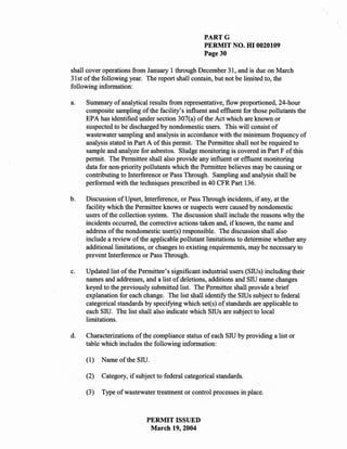 PARTG
                                                  PERMIT NO. HI 0020109
                                                  Page 30

shall cover operations from January 1 through December 31, and is due on March
31 st of the following year. The report shall contain, but not be limited to, the
following information:

a.   Summary of analytical results from representative, flow proportioned, 24-hour
     composite sampling of the facility's influent and effluent for those pollutants the
     EPA has identified under section 307(a) of the Act which are known or
     suspected to be discharged by nondomestic users. This will consist of
     wastewater sampling and analysis in accordance with the minimum frequency of
     analysis stated in Part A of this permit. The Permittee shall not be required to
     sample and analyze for asbestos. Sludge monitoring is covered in Part F of this
     permit. The Permittee shall also provide any influent or effluent monitoring
     data for non-priority pollutants which the Permittee believes may be causing or
     contributing to Interference or Pass Through. Sampling and analysis shall be
     performed with the techniques prescribed in 40 CFR Part 136.

b.   Discussion of Upset, Interference, or Pass Through incidents, if any, at the
     facility which the Permittee knows or suspects were caused by nondomestic
     users of the collection system. The discussion shall include the reasons why the
     incidents occurred, the corrective actions taken and, if known, the name and
     address of the nondomestic user(s) responsible. The discussion shall also
     include a review of the applicable pollutant limitations to determine whether any
     additional limitations, or changes to existing requirements, may be necessary to
     prevent Interference or Pass Through.

c.   Updated list of the Permittee's significant industrial users (Sills) including their
     names and addresses, and a list of deletions, additions and Sill name changes
     keyed to the previously submitted list. The Permittee shall provide a brief
     explanation for each change. The list shall identify the Sills subject to federal
     categorical standards by specifying which set(s) of standards are applicable to
     each Sill. The list shall also indicate which Sills are subject to local
     limitations.

d.   Characterizations of the compliance status of each Sill by providing a list or
     table which includes the following information:

     (1)   Name of the Sill.

     (2)   Category, if subject to federal categorical standards.

     (3)   Type of wastewater treatment or control processes in place.



                            PERMIT ISSUED
                             March 19,2004
 