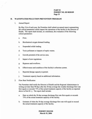 PARTH
                                                            PERMIT NO. HI 0020109
                                                            Page 33

H.   WASTEWATER POLLUTION PREVENTION PROGRAM

     1.   Annual Report

          By May 31 st of each year, the Permittee shall submit an annual report summarizing
          the critical parameters which impact the operations of the facility to the Director of
          Health. The report shall include, at a minimum, the evaluation of the following
          critical parameters:

          a.   Flow.

          b.   Biochemical oxygen demand loading.

          c.   Suspended solids loading.

          d.   Toxic pollutants or impacts of septic wastes.

          e.   Growth potential of the service area.

          f.   hnpact of new regulations.

          g.   Bypasses and overflows.

          h.   Effectiveness and condition of the facility's collection system.

          1.   Reported design capacity in permit.

          J.   Treatment capacity based on additional information.

     2.   Flow Rate Notification

          The Permittee shall notify the Director of Health and the Regional Administrator in
          writing not later than 90 days after the 30-day average dry weather discharge flow rate
          first equals or exceeds 75% of the actual treatment capacity of the facility as reported
          above in Part H.1.j. The report shall include:

          a.   Date on which the 30-day average discharge flow rate first equals or exceeds
               75% of the actual treatment capacity of the facility.

          b.   Estimate of when the 30-day average discharge flow rate will equal or exceed
               the actual treatment capacity of the facility.



                                      PERMIT ISSUED
                                       March 19, 2004
 