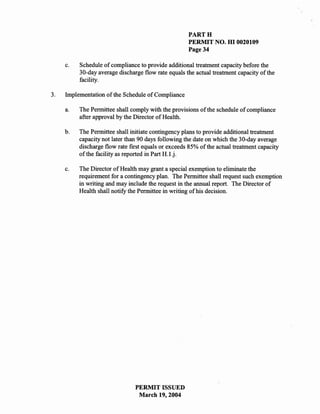 PARTH
                                                     PERMIT NO. HI 0020109
                                                     Page 34

     c.   Schedule of compliance to provide additional treatment capacity before the
          30-day average discharge flow rate equals the actual treatment capacity of the
          facility.

3.   Implementation of the Schedule of Compliance

     a.   The Permittee shall comply with the provisions of the schedule of compliance
          after approval by the Director of Health.

     b.   The Permittee shall initiate contingency plans to provide additional treatment
          capacity not later than 90 days following the date on which the 30-day average
          discharge flow rate fIrst equals or exceeds 85% of the actual treatment capacity
          of the facility as reported in Part H.l.j.

     c.   The Director of Health may grant a special exemption to eliminate the
          requirement for a contingency plan. The Permittee shall request such exemption
          in writing and may include the request in the annual report. The Director of
          Health shall notify the Permittee in writing of his decision.




                                PERMIT ISSUED
                                 March 19,2004
 