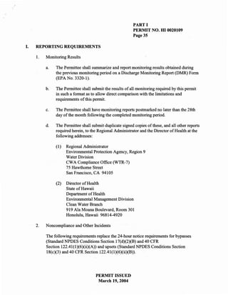 PART I
                                                           PERMIT NO. m 0020109
                                                           Page 35

I.   REPORTING REQUIREMENTS

     1.   Monitoring Results

          a.   The Permittee shall summarize and report monitoring results obtained during
               the previous monitoring period on a Discharge Monitoring Report (DMR) Form
               (EPA No. 3320-1).

          b.   The Permittee shall submit the results of all monitoring required by this permit
               in such a format as to allow direct comparison with the limitations and
               requirements of this permit.

          c.   The Permittee shall have monitoring reports postmarked no later than the 28th
               day of the month following the completed monitoring period.

          d.   The Permittee shall submit duplicate signed copies of these, and all other reports
               required herein, to the Regional Administrator and the Director of Health at the
               following addresses:

               (1)   Regional Administrator
                     Environmental Protection Agency, Region 9
                     Water Division
                     CWA Compliance Office (WTR-7)
                     75 Hawthorne Street
                     San Francisco, CA 94105

               (2)   Director of Health
                     State of Hawaii
                     Department of Health
                     Environmental Management Division
                     Clean Water Branch
                     919 Ala Moana Boulevard, Room 301
                     Honolulu, Hawaii 96814-4920

     2.   Noncompliance and Other Incidents

          The following requirements replace the 24-hour notice requirements for bypasses
          (Standard NPDES Conditions Section 17(d)(2)(B) and 40 CFR
          Section 122.41(l)(6)(ii)(A)) and upsets (Standard NPDES Conditions Section
          18(c)(3) and 40 CFR Section 122.41(l)(6)(ii)(B)).




                                     PERMIT ISSUED
                                      March 19,2004
 