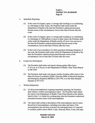 PART I
                                                   PERMIT NO. HI 0020109
                                                   Page 36

a.   Immediate Reporting

     (1)   In the event of a bypass, upset, or sewage spill resulting in or contributing
           to a discharge to State waters, the Permittee shall orally notify the
           Department of Health at the time the Permittee's authorized personnel
           become aware of the circumstances, but no later than 24 hours after the
           event.

     (2)   In the event of a bypass, upset, or sewage spill resulting in or contributing
           to a discharge of 1,000 gallons or more to State waters, the Permittee shall
           orally notify the Department of Health and the AP news wire services at
           the time the Permittee's authorized personnel become aware of the
           circumstances, but no later than 24 hours after the event.

     (3)   In the event of an exceedance of a daily maximum discharge limitation, if
           any exist, the Permittee shall orally notify the Department of Health at the
           time the Permittee's authorized personnel becomes aware of the
           circumstances, but no later than 24 hours after the event.

b.   Contact for Oral Reports

     (1)   The Permittee shall make oral reports during regular office hours
           (7:45 a.m. to 4:30 p.m.) to the Department of Health, Clean Water Branch
           at 586-4309.

     (2)   The Permittee shall make oral reports outside of regular office hours to the
           State-On-Scene Coordinator (SOSC) from the Office of Hazard Evaluation
           and Emergency Response (HEER) at 226-3799, or to the State Hospital
           Operator at 247-2191.

c.   Written Submission

     (1)   For those noncompliances requiring immediate reporting, the Permittee
           shall submit a written noncompliance report. The Permittee shall submit
           the report to the Department of Health, Clean Water Branch at the address
           listed in Part I.l.d within five working days after the Permittee's authorized
           personnel becomes aware of the noncompliance.

     (2)   The report shall contain a description of the noncompliance and its cause;
           the period of noncompliance, including exact dates and times; if the
           noncompliance has not been corrected, the anticipated time it is expected
           to continue; public notice efforts, if any; clean-up efforts, if any; and steps

                            PERMIT ISSUED
                             March 19, 2004
 