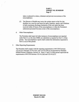 PART I
                                                      PERMIT NO. HI 0020109
                                                      Page 37

                taken or planned to reduce, eliminate and prevent reoccurrence of the
                noncompliance.

          (3)   The Director of Health may waive the written report or the five day
                deadline on a case-by-case basis for spills, bypasses, upsets, and violations
                of daily maximum discharge limitations if the oral report has been
                received within 24 hours of the noncompliance or when the Permittee's
                authorized personnel becomes aware of the noncompliance.

     d.   Other Noncompliance

          The Permittee shall report all ,other instances of noncompliance not reported
          under Part 1.2.a at the time DMRs are submitted as required by Part 1.1 of this
          permit. The noncompliance reports shall contain the information requested in
          Part 12.c(2) of this permit.

3.   Other Reporting Requirements

     The Permittee shall comply with the reporting requirements of 40 CFR Sections
     122.41(1)(1) through 122.41(1)(5), and 122.41(1)(8) as incorporated by Standard
     NPDES Permit Conditions, Section 16. Parts 11 and 1.2 of this permit supersede the
     requirements of 40 CFR Sections 122.41(1)(6) and 122.41(1)(7).




                                 PERMIT ISSUED
                                  March 19,2004
 