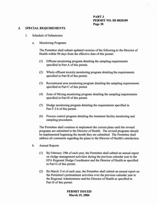 PARTJ
                                                           PERMIT NO. HI 0020109
                                                           Page 38
J.   SPECIAL REQUIREMENTS

     1.   Schedule of Submission

          a.   Monitoring Programs

               The Permittee shall submit updated versions of the following to the Director of
               Health within 90 days from the effective date of this permit:

               (1)   Effluent monitoring program detailing the sampling requirements
                     specified in Part A of this permit.

               (2)   Whole effluent toxicity monitoring program detailing the requirements
                     specified in Part B of this permit.

               (3)   Recreational area monitoring program detailing the sampling requirements
                     specified in Part C of this permit.

               (4)   Zone of Mixing monitoring program detailing the sampling requirements
                     specified in Part D of this permit.

               (5)   Sludge monitoring program detailing the requirements specified in
                     Part F.2.b of this permit.

               (6)   Process control program detailing the treatment facility monitoring and
                     sampling procedures.

               The Permittee shall continue to implement the current plans until the revised
               programs are submitted to the Director of Health. The revised programs should
               be implemented beginning the month they are submitted. The Permittee shall
               address all comments regarding the plans to the Director of Health's satisfaction.

          b.   Annual Reports

               (1)   By February 19th of each year, the Permittee shall submit an annual report
                     on sludge management activities during the previous calendar year to the
                     EPA Regional Sludge Coordinator and the Director of Health as specified
                     in Part G of this permit.

               (2)   By March 31 st of each year, the Permittee shall submit an annual report on
                     the Permittee's pretreatment activities over the previous calendar year to
                     the Regional Administrator and the Director of Health as specified in
                     Part H of this permit.

                                     PERMIT ISSUED
                                      March 19,2004
 