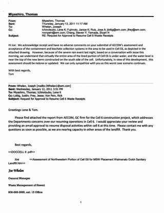 Miyashiro, Thomas
From:                       Miyashiro, Thomas
Sent:                       Thursday, January 13, 2011 11:17 AM
To:                         Whelan, Joseph
Cc:                         Ichinotsubo, Lene K; Fujimoto, Janice K; Ruiz, Jose A; jlottig@wm.com;jfrey@wm.com;
                            rvonpein@wm.com; Chang, Steven Y; Yamada, Stuart H
Subject:                    RE: Request for Approval to Resume Cell 6 Waste Receipts


Hi Joe: We acknowledge receipt and have no adverse comments on your submittal of AECOM's assessment and
acceptance of the containment and leachate collection systems in the area to be used in Cell E6, as depicted in the
attached drawing. However, because of the severe rain event last night, based on a conversation with Jesse this
morning, we understand that virtually the entire area of the lined portion of Cell E6 is under water, and the water level is
near the top of the new berm constructed on the south side of the cell. Unfortunately, in view of this development, this
assessment should be redone or updated. We can only sympathize with you as this worst case scenario continues.

With best regards,
Tom



From: Whelan, Joseph [mailto:JWhelan1@wm.com]
sent: Wednesday, January 12, 2011 3:51 PM
To: Miyashiro, Thomas; Ichinotsubo, Lene K
Cc: Lottig, Justin; Frey, Jesse; Von Pein, Rick
Subject: Request for Approval to Resume cell 6 Waste Receipts



Greetings Lene & Tom.

     Please find attached the report from AECOM, QC firm for the Cell 6 construction project, which addresses
the Departments concerns over our resuming operations in Cell 6. I would appreciate your review and
providing an email approval to resume disposal activities within cell 6 at this time. Please contact me with any
questions as soon as possible, as we are nearing capacity in other areas ofthe landfill. Thank you.




     Best regards,

«DOCCELL 6 .pdf»

     Joe         «Assessment of Northwestern Portion of Cell E6 for MSW Placement Waimanalo Gulch Sanitary
Landfill.htm»




General Manager

Waste Management of Hawaii

808-668-2985, ext. 15 Office


                                                             1
 