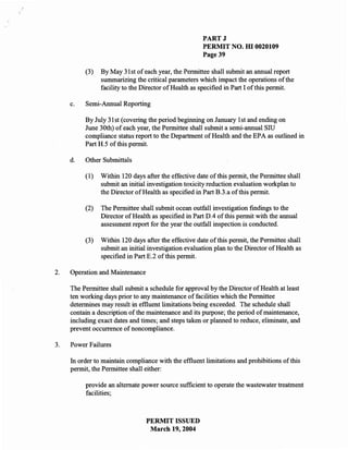 PARTJ
                                                      PERMIT NO. HI 0020109
                                                      Page 39

          (3)   By May 31 st of each year, the Pennittee shall submit an annual report
                summarizing the critical parameters which impact the operations of the
                facility to the Director of Health as specified in Part I of this pennit.

     c.   Semi-Annual Reporting

          By July 31st (covering the period beginning on January 1st and ending on
          June 30th) of each year, the Pennittee shall submit a semi-annual SID
          compliance status report to the Department of Health and the EPA as outlined in
          Part H.5 of this pennit.

     d.   Other Submittals

          (1)   Within 120 days after the effective date of this pennit, the Pennittee shall
                submit an initial investigation toxicity reduction evaluation workplan to
                the Director of Health as specified in Part B.3.a of this pennit.

          (2)   The Pennittee shall submit ocean outfall investigation findings to the
                Director of Health as specified in Part D.4 of this pennit with the annual
                assessment report for the year the outfall inspection is conducted.

          (3)   Within 120 days after the effective date of this pennit, the Pennittee shall
                submit an initial investigation evaluation plan to the Director of Health as
                specified in Part E.2 of this pennit.

2.   Operation and Maintenance

     The Pennittee shall submit a schedule for approval by the Director of Health at least
     ten working days prior to any maintenance of facilities which the Pennittee
     detennines may result in effluent limitations being exceeded. The schedule shall
     contain a description of the maintenance and its purpose; the period of maintenance,
     including exact dates and times; and steps taken or planned to reduce, eliminate, and
     prevent occurrence of noncompliance.

3.   Power Failures

     In order to maintain compliance with the effluent limitations and prohibitions of this
     pennit, the Pennittee shall either:

          provide an alternate power source sufficient to operate the wastewater treatment
          facilities;



                                 PERMIT ISSUED
                                  March 19,2004
 
