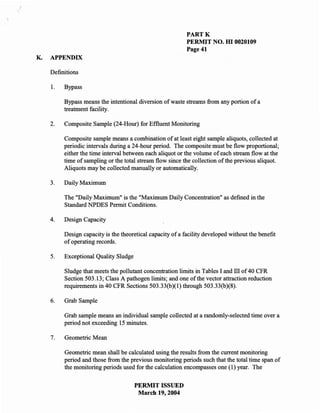 "




                                                                PARTK
                                                                PERMIT NO. HI 0020109
                                                                Page 41
    K.   APPENDIX

         Definitions

         I.   Bypass

              Bypass means the intentional diversion of waste streams from any portion of a
              treatment facility.

         2.   Composite Sample (24-Hour) for Effluent Monitoring

              Composite sample means a combination of at least eight sample aliquots, collected at
              periodic intervals during a 24-hour period. The composite must be flow proportional;
              either the time interval between each aliquot or the volume of each stream flow at the
              time of sampling or the total stream flow since the collection of the previous aliquot.
              Aliquots may be collected manually or automatically.

         3.   Daily Maximum

              The "Daily Maximum" is the "Maximum Daily Concentration" as defined in the
              Standard NPDES Permit Conditions.

         4.   Design Capacity

              Design capacity is the theoretical capacity of a facility developed without the benefit
              of operating records.

         5.   Exceptional Quality Sludge

              Sludge that meets the pollutant concentration limits in Tables I and ill of 40 CFR
              Section 503.13; Class A pathogen limits; and one of the vector attraction reduction
              requirements in 40 CFR Sections 503.33(b)(I) through 503.33(b)(8).

         6.   Grab Sample

              Grab sample means an individual sample collected at a randomly-selected time over a
              period not exceeding 15 minutes.

         7.   Geometric Mean

              Geometric mean shall be calculated using the results from the current monitoring
              period and those from the previous monitoring periods such that the total time span of
              the monitoring periods used for the calculation encompasses one (l) year. The

                                           PERMIT ISSUED
                                            March 19,2004
 