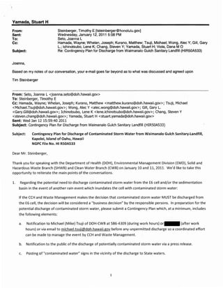Yamada, Stuart H
From:                           Steinberger, Timothy E [tsteinberger@honolulu.gov]
Sent:                           Wednesday, January 12, 2011 5:08 PM
To:                             Seto, Joanna L
Cc:                             Hamada, Wayne; Whelan, Joseph; Kurano, Matthew; Tsuji, Michael; Wong, Alec Y; Gill, Gary
                                L.; Ichinotsubo, Lene K; Chang, Steven Y; Yamada, Stuart H; Viola, Dana M  a
Subject:                        Re: Contingency Plan for Discharge from Waimanalo Gulch Sanitary Landfill (HIR50A533)


Joanna,

Based on my notes of our conversation, your e-mail goes far beyond as to what was discussed and agreed upon

Tim Steinberger



From: seto, Joanna L <joanna.seto@doh.hawaii.gov>
To: Steinberger, Timothy E
Cc: Hamada, Wayne; Whelan, Joseph; Kurano, Matthew <matthew.kurano@doh.hawaii.gov>; Tsuji, Michael
<Michael.Tsuji@doh.hawaii.gov>; Wong, Alec Y <alec.wong@doh.hawaii.gov>; Gill, Gary L.
<Gary.Gill@doh.hawaii.gov>; Ichinotsubo, Lene K <Iene.ichinotsubo@doh.hawaii.gov>; Chang, Steven Y
<steven.chang@doh.hawaii.gov>; Yamada, Stuart H <stuart.yamada@doh.hawaii.gov>
Sent: Wed Jan 12 15:59:40 2011
Subject: Contingency Plan for Discharge from Waimanalo Gulch Sanitary Landfill (HIR50A533)

Subject:      Contingency Plan for Discharge of Contaminated Storm Water from Waimanalo Gulch Sanitary..t.andfill,
              Kapolei, Island of Oahu, Hawaii
              NGPC File No. HI RSOAS33

Dear Mr. Steinberger,

Thank you for speaking with the Department of Health (DOH), Environmental Management Division (EM D), Solid and
Hazardous Waste Branch (SHWB) and Clean Water Branch (CWB) on January 10 and 11,2011. We'd like to take this
opportunity to reiterate the main points of the conversations.

1.    Regarding the potential need to discharge contaminated storm water from the E6 cell and/or the sedimentation
      basin in the event of another rain event which inundates the cell with contaminated storm water:

      If the CCH and Waste Management makes the decision that contaminated storm water MUST be discharged from
      the E6 cell, the decision will be considered a {(business decision" by the responsible persons. In preparation for the
      potential discharge of contaminated storm water, please submit a Contingency Plan which, at a minimum, includes
      the following elements:

      a.   Notification to Michael (Mike) Tsuji of DOH-CWB at 586-4309 (during work hours) or               (after work
           hours) or via email to michael.tsuji@doh.hawaiLgov before any unpermitted discharge so a coordinated effort
           can be made to manage the event by CCH and Waste Management.

      b.   Notification to the public of the discharge of potentially contaminated storm water via a press release.

      c.   Posting of "contaminated water" signs in the vicinity of the discharge to State waters.




                                                               1
 