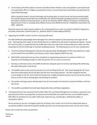d.   As the facility will still be subject to Hawaii and Federal Water Pollution rules and regulations and should make
          every good faith effort to mitigate any potential human or environmental harm potentially associated with the
          unpermitted discharge.

          Efforts should be made to monitor discharge and receiving water to insure human and environmental health.
          The monitoring plan should take into consideration the standard leachate sampling parameters as detailed in
          the facility's quarterly monitoring report, as well as the Waianae WWTP's Effluent Limitations and Monitoring
          Requirements in Part A, including whole effluent toxicity tests (NPDES Permit No. HI 0020109, issued March 19,
          2004 - attached).

     Please be aware that under typical conditions, the contaminated storm water can only be treated for disposal at a
     secondary wastewater treatment plant (Le., Waianae WWTP or Kailua Regional WWTP).

2.    Regarding the landfill's need to continue receiving solid waste.

     The DOH-SHWB will acknowledge Waste Management's informal request to start operating in the upper E6 cell
     area. That opening of the upper E6 area should allow for an additional six (6) weeks of operational capacity. During
     the next 4-6 weeks, it is expected that the landfill will continue to reduce the contaminated storm water currently
     impounded on the E6 cell through its leachate handling protocols. The following points are for your consideration:

     a.   The CCH and Waste Management estimate that approximately 240,000 gallons of the impounded storm water
          can be hauled from the landfill to the Waianae and/or Kailua Regional WWTPs per day.

     b.   DOH-SHWB understands that you have completed an engineering assessment on a portion of Cell E-6 in
          response to the flooding and plan to utilize this portion of E-6 as soon as tomorrow.

     c.   Barring an unforeseen event, the landfill should have adequate space to continue operating while addressing
          the impounded water in the E6 cell.

     d.   The landfill needs to take actions to prevent run-on from filling the E6 cell. That means keeping the 36" storm
          drain line located above the E6 cell open and free from becoming impacted. The DOH recognizes that the
          current design on the 36" storm drain line has become unviable during the previous two (2) rain events and has
          serious concerns that it will plug again exacerbating the problem.

     e.   The western drainage system will take about two (2) more weeks of construction to prevent hillside runoff into
          the E6 cell.

     f.   The landfill is prohibited from bulk liquid disposal by State and federal regulations.

3.    The Deputy Director has requested that the DOH-CWB, CCH, and Waste Management coordinate a response to any
     potential event which may jeopardize human/environmental health associated with the current landfill situation.
     DOH offers its assistance for any public safety type responses (e.g., posting signs, notifying the public), or
     coordination efforts.

     We are anxious to see your contingency plans for rerouting storm water run-on from the mauka lands away or
     around the landfill to avoid interfering with landfill operation and introducing contaminants into the storm water.

Please call or email if you have any questions.

Thank you,
Joanna

                                                               2
 