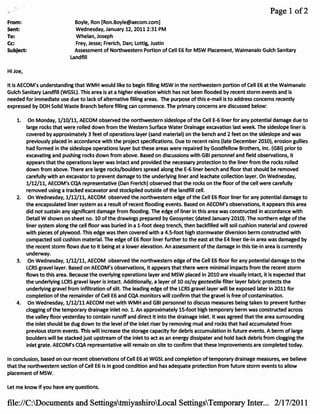 Page 1 of2
·From:                         Boyle, Ron [Ron.Boyle@aecom.com]
 Sent:                         Wednesday, January 12, 2011 2:31 PM
 To:                           Whelan, Joseph
 Cc:                           Frey, Jesse; Frerich, Dan; Lottig, Justin
 Subject:                     Assessment of Northwestern Portion of Cell E6 for MSW Placement, Waimanalo Gulch sanitary
                             Landfill

Hi Joe,

It is AECOM's understanding that WMH would like to begin filling MSW in the northwestern portion of Cell E6 at the Waimanalo
Gulch sanitary Landfill (WGSL). This area is at a higher elevation which has not been flooded by recent storm events and is
needed for lmmediate use due to lack of alternative filling areas. The purpose of this e-mail is to address concerns recently
expressed by DOH Solid Waste Branch before filling can commence. The primary concerns are discussed below:

    1.     On Monday, 1/10/11, AECOM observed the northwestern sideslope of the Cell E-6 liner for any potential damage due to
          large rocks that were rolled down from the Western Surface Water Drainage excavation last week. The sideslope liner is
          covered by approximately 3 feet of operations layer (sand material) on the bench and 2 feet on the sideslope and was
          previously placed in accordance with the project specifications. Due to recent rains (late December 2010), erosion gullies
          had formed in the sideslope operations layer but these areas were repaired by Goodfellow Brothers, Inc. (GBI) prior to
          excavating and pushing rocks down from above. Based on discussions with GBI personnel and field observations, it
          appears that the operations layer was intact and provided the necessary protection to the liner from the rocks rolled
          down from above. There are large rocks/boulders spread along the E-6liner bench and floor that should be removed
          carefully with an excavator to prevent damage to the underlying liner and leachate collection layer. On Wednesday,
          1/12/11, AECOM's CQA representative (Dan Frerich) observed that the rocks on the floor of the cell were carefully
          removed using a tracked excavator and stockpiled outside of the landfill cell.
    2.     On Wednesday, 1/12/11, AECOM observed the northwestern edge of the Cell E6 floor liner for any potential damage to
          the encapsulated liner system as a result of recent flooding events. Based on AECOM's observations, it appears this area
          did not sustain any significant damage from flooding. The edge of liner in this area was constructed in accordance with
          Detail W shown on sheet no. 10 of the drawings prepared by Geosyntec (dated January 2010). The northern edge of the
          liner system along the cell floor was buried in a l-foot deep trench, then backfilled will soil cushion material and covered
          with pieces of plywood. This edge was then covered with a 4.5-foot high stormwater diversion berm constructed with
          compacted soil cushion material. The edge of E6 floor liner further to the east at the E4 liner tie-in area was damaged by
          the recent storm flows due to it being at a lower elevation. An assessment of the damage in this tie-in area is currently
          underway.
    3.     On Wednesday, 1/12/11, AECOM observed the northwestern edge of the Cell E6 floor for any potential damage to the
          LCRS gravel layer. Based on AECOM's observations, it appears that there were minimal impacts from the recent storm
          flows to this area. Because the overlying operations layer and MSW placed in 2010 are visually intact, it is expected that
          the underlying LCRS gravel layer is intact. Additionally, a layer of 10 oz/sy geotextile filter layer fabric protects the
          underlying gravel from infiltration of silt. The leading edge of the LCRS gravel layer will be exposed later in 2011 for
          completion of the remainder of Cell E6 and CQA monitors will confirm that the gravel is free of contamination.
    4.     On Wednesday, 1/12/11 AECOM met with WMH and GBI personnel to discuss measures being taken to prevent further
          clogging of the temporary drainage inlet no. 1. An approximately 15-foot high temporary berm was constructed across
          the valley floor yesterday to contain runoff and direct it into the drainage inlet. It was agreed that the area surrounding
          the inlet should be dug down to the level of the inlet riser by removing mud and rocks that had accumulated from
          previous storm events. This will increase the storage capacity for debris accumulation in future events. A berm of large
          boulders will be stacked just upstream of the inlet to act as an energy dissipater and hold back debris from clogging the
          inlet grate. AECOM's CQA representative will remain on site to confirm that these improvements are completed today.

In conclusion, based on our recent observations of Cell E6 at WGSL and completion of temporary drainage measures, we believe
that the northwestern section of Cell E6 is in good condition and has adequate protection from future storm events to allow
placement of MSW.

Let me know if you have any questions.


file://C:Documents and SettingstmiyashiroLocal SettingsTemporary Inter... 2/17/2011
 