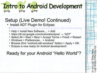 Setup (Live Demo! Continued)

        Install ADT Plugin for Eclipse:
    
        http://developer.android.com/sdk/eclipse-adt.html#installing
    
        Help > Install New Software.... > Add
    
        https://dl-ssl.google.com/android/eclipse/ → “ADT”
    
        Select All > Next > Next > Accept Terms > Finish > Restart
    
        Windows > Preferences... > Android
    
        Browse (find “android-sdk-windows” folder) > Apply > OK
    
        Eclipse is now ready for Android development!




                                                                       For PennApps Mobile 2011
                                                                          Philip Peng, 2011-01-12
Ready for your Android “Hello World”?
 