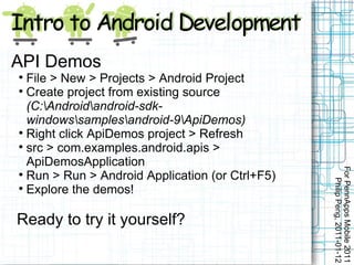 API Demos

  File > New > Projects > Android Project

  Create project from existing source
  (C:Androidandroid-sdk-
  windowssamplesandroid-9ApiDemos)

  Right click ApiDemos project > Refresh

  src > com.examples.android.apis >
  ApiDemosApplication




                                                 For PennApps Mobile 2011

  Run > Run > Android Application (or Ctrl+F5)




                                                    Philip Peng, 2011-01-12

  Explore the demos!

Ready to try it yourself?
 