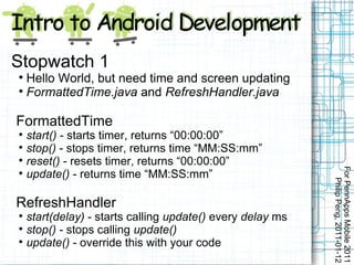 Stopwatch 1

  Hello World, but need time and screen updating

  FormattedTime.java and RefreshHandler.java

FormattedTime

    start() - starts timer, returns “00:00:00”

    stop() - stops timer, returns time “MM:SS:mm”

    reset() - resets timer, returns “00:00:00”




                                                            For PennApps Mobile 2011

    update() - returns time “MM:SS:mm”




                                                               Philip Peng, 2011-01-12
RefreshHandler

    start(delay) - starts calling update() every delay ms

    stop() - stops calling update()

    update() - override this with your code
 