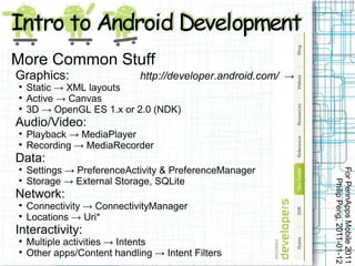 More Common Stuff
Graphics:                    http://developer.android.com/ →

    Static → XML layouts

    Active → Canvas

    3D → OpenGL ES 1.x or 2.0 (NDK)
Audio/Video:

    Playback → MediaPlayer

    Recording → MediaRecorder
Data:
    Settings → PreferenceActivity & PreferenceManager




                                                               For PennApps Mobile 2011



    Storage → External Storage, SQLite




                                                                  Philip Peng, 2011-01-12
Network:

    Connectivity → ConnectivityManager

    Locations → Uri*
Interactivity:

    Multiple activities → Intents

    Other apps/Content handling → Intent Filters
 