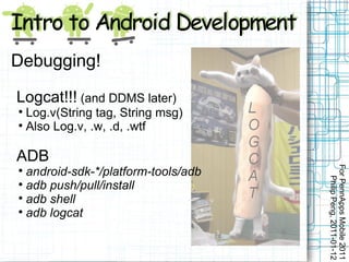Debugging!

Logcat!!! (and DDMS later)

  Log.v(String tag, String msg)

  Also Log.v, .w, .d, .wtf

ADB




                                     For PennApps Mobile 2011

  android-sdk-*/platform-tools/adb




                                        Philip Peng, 2011-01-12

  adb push/pull/install

  adb shell

  adb logcat
 