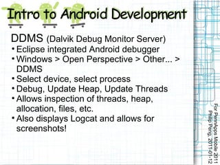 DDMS (Dalvik Debug Monitor Server)

  Eclipse integrated Android debugger

  Windows > Open Perspective > Other... >
  DDMS

  Select device, select process

  Debug, Update Heap, Update Threads

  Allows inspection of threads, heap,




                                            For PennApps Mobile 2011
  allocation, files, etc.




                                               Philip Peng, 2011-01-12

  Also displays Logcat and allows for
  screenshots!
 