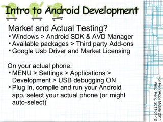 Market and Actual Testing?

  Windows > Android SDK & AVD Manager

  Available packages > Third party Add-ons

  Google Usb Driver and Market Licensing

On your actual phone:

  MENU > Settings > Applications >




                                             For PennApps Mobile 2011
  Development > USB debugging ON




                                                Philip Peng, 2011-01-12

  Plug in, compile and run your Android
  app, select your actual phone (or might
  auto-select)
 