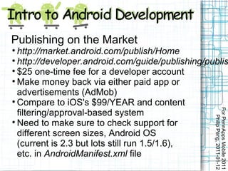 Publishing on the Market

  http://market.android.com/publish/Home

  http://developer.android.com/guide/publishing/publis

  $25 one-time fee for a developer account

  Make money back via either paid app or
  advertisements (AdMob)

  Compare to iOS's $99/YEAR and content




                                                  For PennApps Mobile 2011
  filtering/approval-based system




                                                     Philip Peng, 2011-01-12

  Need to make sure to check support for
  different screen sizes, Android OS
  (current is 2.3 but lots still run 1.5/1.6),
  etc. in AndroidManifest.xml file
 