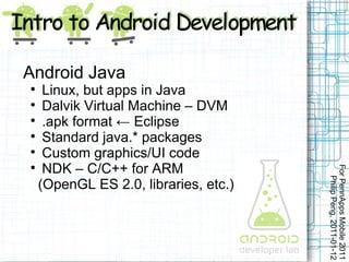 Android Java

   Linux, but apps in Java

   Dalvik Virtual Machine – DVM

   .apk format ← Eclipse

   Standard java.* packages

   Custom graphics/UI code

   NDK – C/C++ for ARM




                                     For PennApps Mobile 2011
                                        Philip Peng, 2011-01-12
  (OpenGL ES 2.0, libraries, etc.)
 