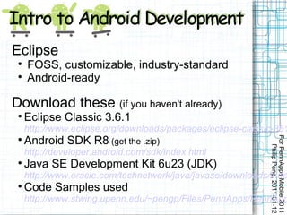 Eclipse
 
     FOSS, customizable, industry-standard
 
     Android-ready

Download these (if you haven't already)
 
     Eclipse Classic 3.6.1
     http://www.eclipse.org/downloads/packages/eclipse-classic-361
     Android SDK R8 (get the .zip)




                                                             For PennApps Mobile 2011
 




                                                                Philip Peng, 2011-01-12
     http://developer.android.com/sdk/index.html
 
     Java SE Development Kit 6u23 (JDK)
     http://www.oracle.com/technetwork/java/javase/downloads/inde
 
     Code Samples used
     http://www.stwing.upenn.edu/~pengp/Files/PennApps/PennApp
 