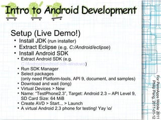 Setup (Live Demo!)

        Install JDK (run installer)

        Extract Eclipse (e.g. C:/Android/eclipse)

        Install Android SDK
    
        Extract Android SDK (e.g.
        C:/Android/android-sdk-windows)
    
        Run SDK Manager
    
        Select packages




                                                                   For PennApps Mobile 2011
        (only need Platform-tools, API 9, document, and samples)




                                                                      Philip Peng, 2011-01-12
    
        Download and wait (long)
    
        Virtual Devices > New
    
        Name: “TestPhone2.3”, Target: Android 2.3 – API Level 9,
        SD Card Size: 64 MiB
    
        Create AVD > Start... > Launch
    
        A virtual Android 2.3 phone for testing! Yay o/
 