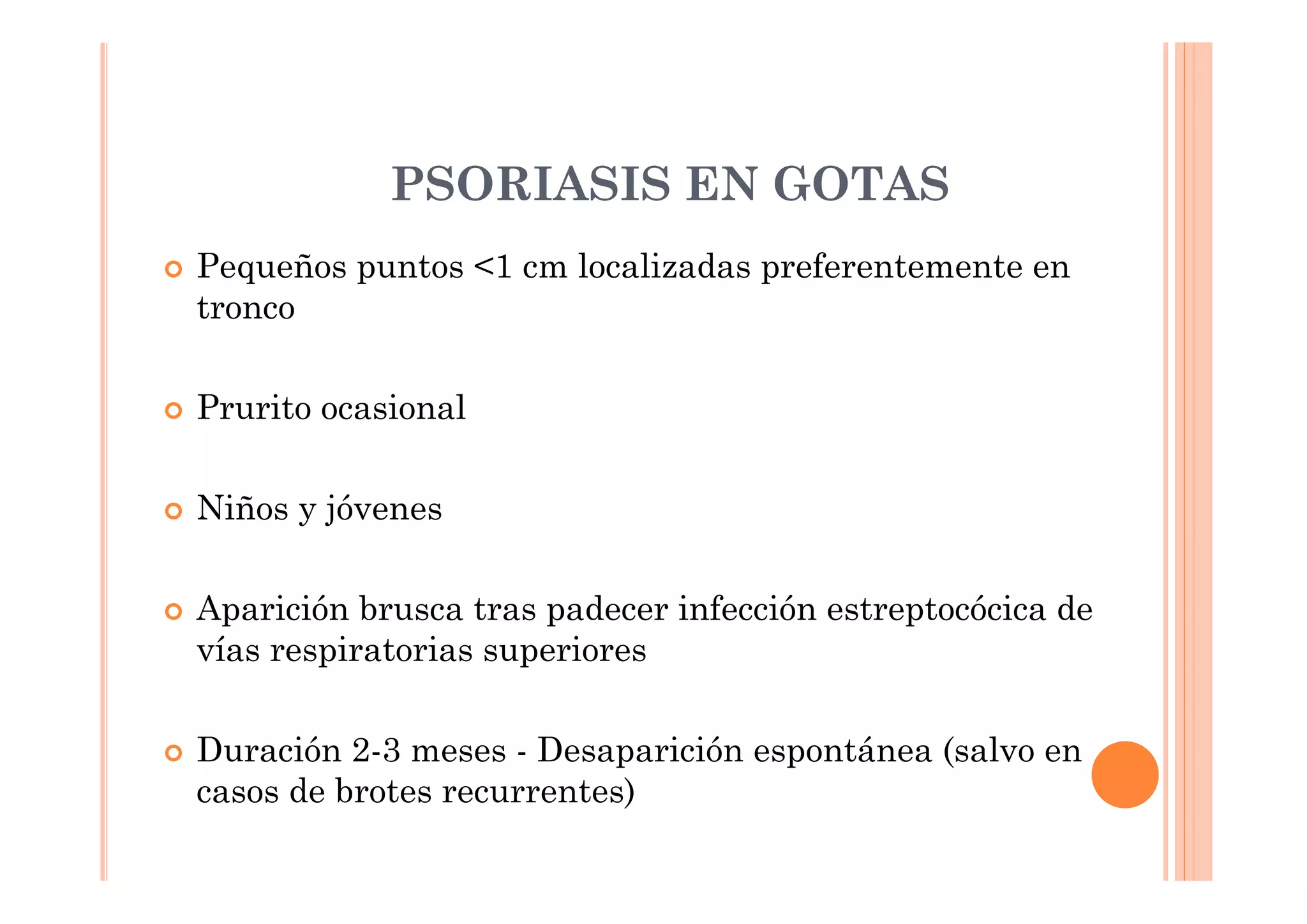 PSORIASIS EN GOTAS
Pequeños puntos <1 cm localizadas preferentemente en
tronco

Prurito ocasional

Niños y jóvenes

Aparición brusca tras padecer infección estreptocócica de
vías respiratorias superiores

Duración 2-3 meses - Desaparición espontánea (salvo en
casos de brotes recurrentes)
 