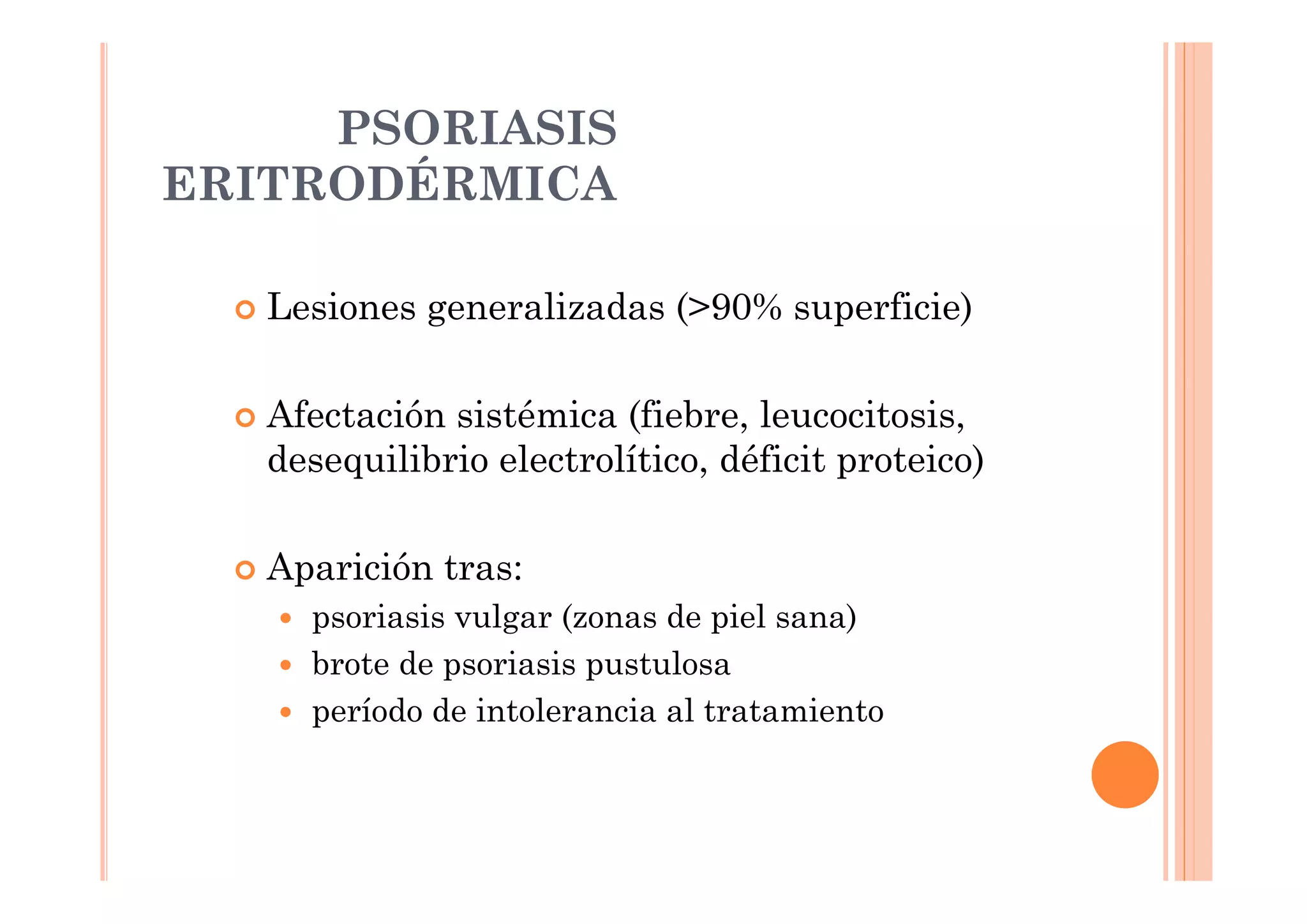 PSORIASIS
ERITRODÉRMICA

   Lesiones generalizadas (>90% superficie)

   Afectación sistémica (fiebre, leucocitosis,
   desequilibrio electrolítico, déficit proteico)

   Aparición tras:
     psoriasis vulgar (zonas de piel sana)
     brote de psoriasis pustulosa
     período de intolerancia al tratamiento
 