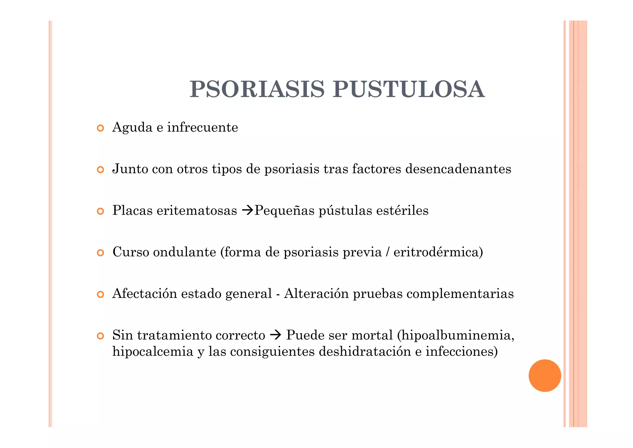 PSORIASIS PUSTULOSA
Aguda e infrecuente


Junto con otros tipos de psoriasis tras factores desencadenantes


Placas eritematosas   Pequeñas pústulas estériles


Curso ondulante (forma de psoriasis previa / eritrodérmica)


Afectación estado general - Alteración pruebas complementarias


Sin tratamiento correcto    Puede ser mortal (hipoalbuminemia,
hipocalcemia y las consiguientes deshidratación e infecciones)
 