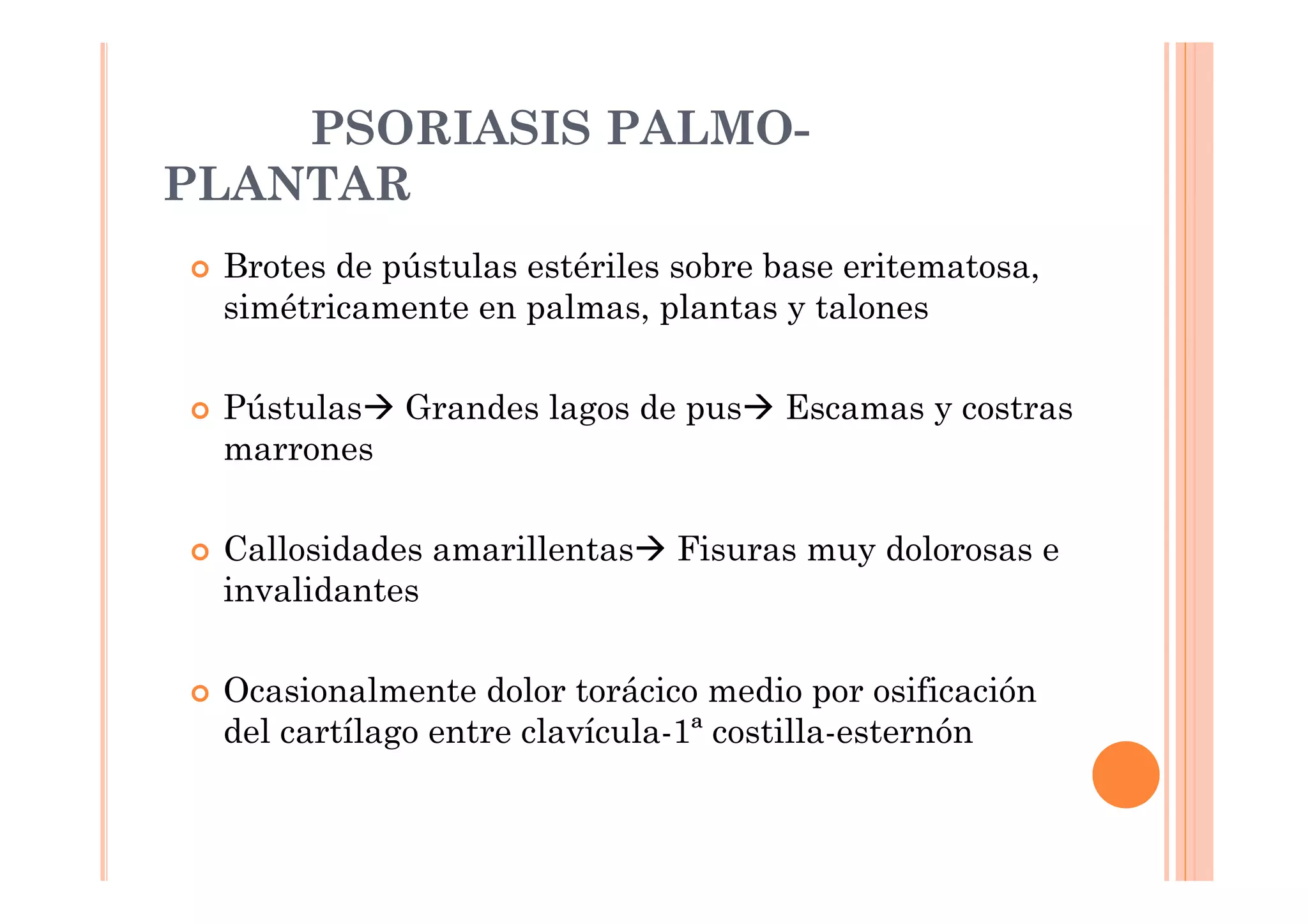 PSORIASIS PALMO-
PLANTAR
 Brotes de pústulas estériles sobre base eritematosa,
 simétricamente en palmas, plantas y talones

 Pústulas Grandes lagos de pus      Escamas y costras
 marrones

 Callosidades amarillentas   Fisuras muy dolorosas e
 invalidantes

 Ocasionalmente dolor torácico medio por osificación
 del cartílago entre clavícula-1ª costilla-esternón
 
